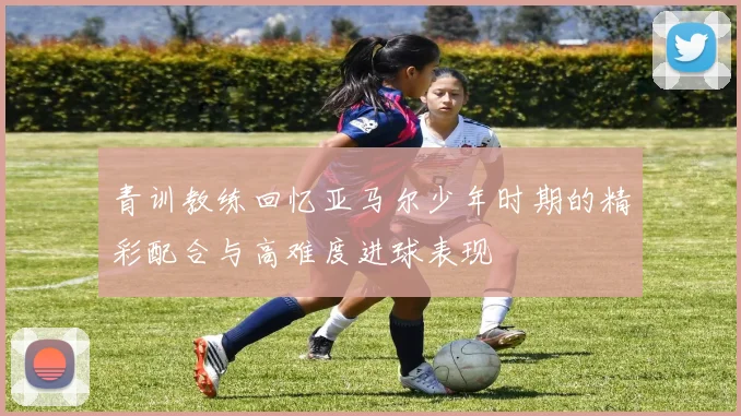 青训教练回忆亚马尔少年时期的精彩配合与高难度进球表现