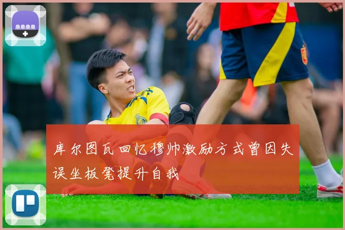 库尔图瓦回忆穆帅激励方式曾因失误坐板凳提升自我
