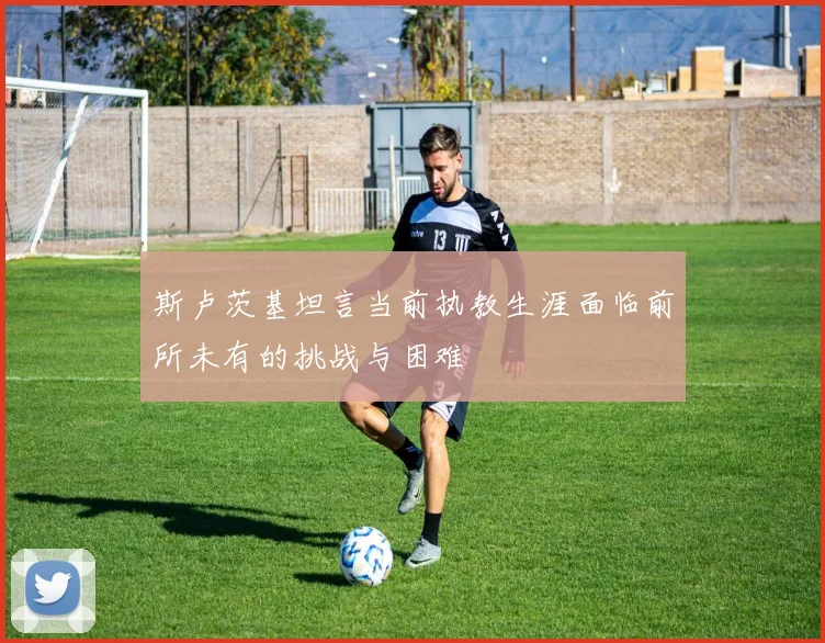 斯卢茨基坦言当前执教生涯面临前所未有的挑战与困难