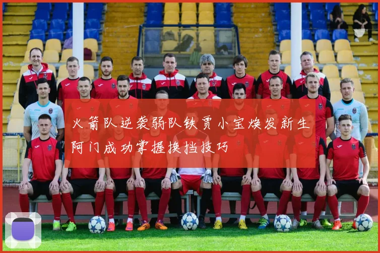 火箭队逆袭弱队铁贾小宝焕发新生阿门成功掌握换挡技巧