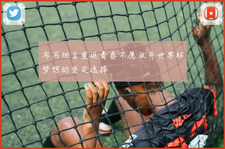 布冯坦言重返青春不愿放弃世界杯梦想的坚定选择