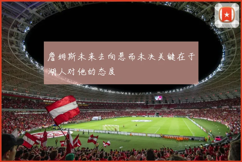 詹姆斯未来去向悬而未决关键在于湖人对他的态度