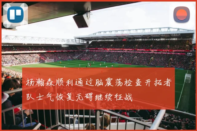 杨瀚森顺利通过脑震荡检查开拓者队士气恢复无碍继续征战