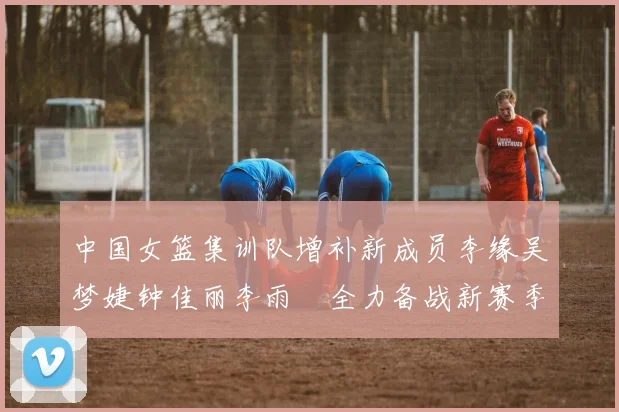 中国女篮集训队增补新成员李缘吴梦婕钟佳丽李雨汧全力备战新赛季