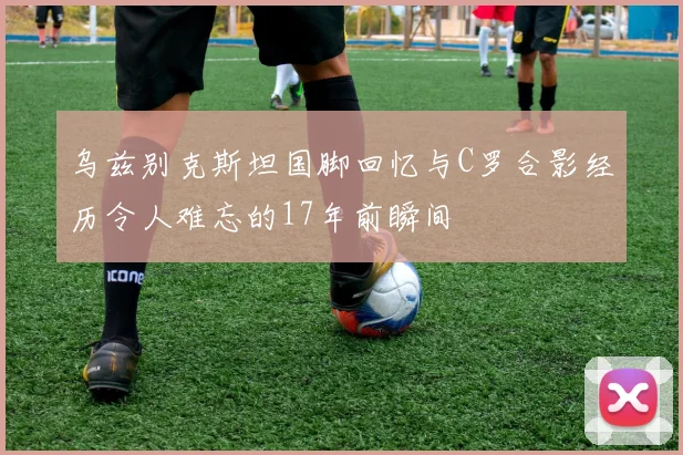 乌兹别克斯坦国脚回忆与C罗合影经历令人难忘的17年前瞬间