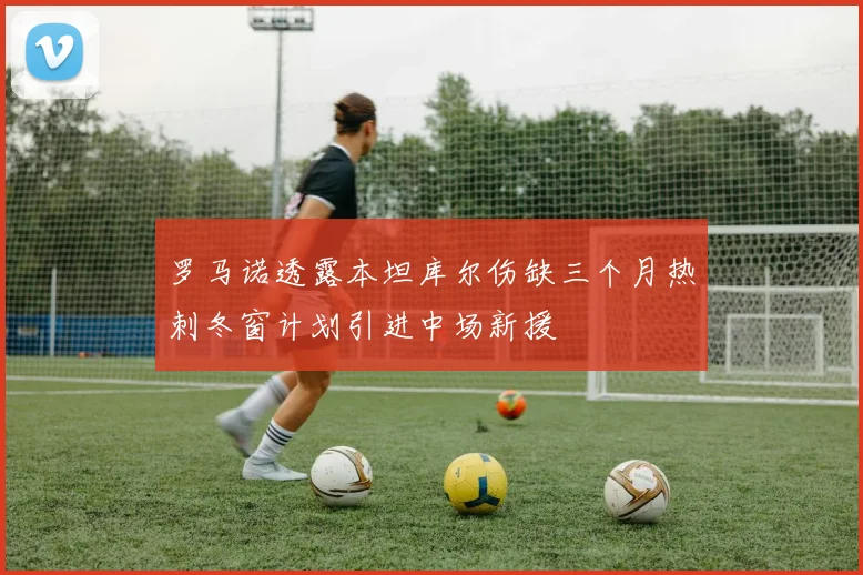 罗马诺透露本坦库尔伤缺三个月热刺冬窗计划引进中场新援