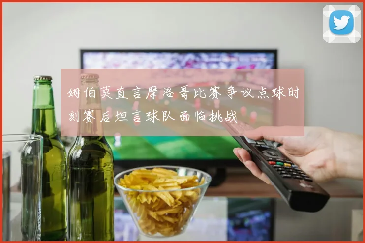 姆伯莫直言摩洛哥比赛争议点球时刻赛后坦言球队面临挑战