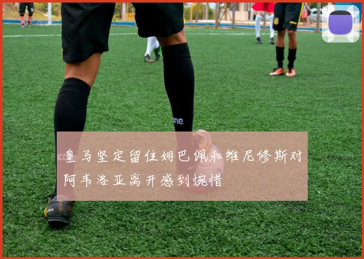 皇马坚定留住姆巴佩和维尼修斯对阿韦洛亚离开感到惋惜
